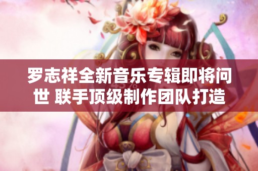 罗志祥全新音乐专辑即将问世 联手顶级制作团队打造震撼音效体验