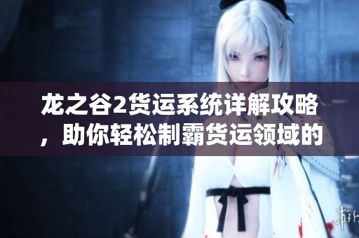 龙之谷2货运系统详解攻略，助你轻松制霸货运领域的所有技巧与策略
