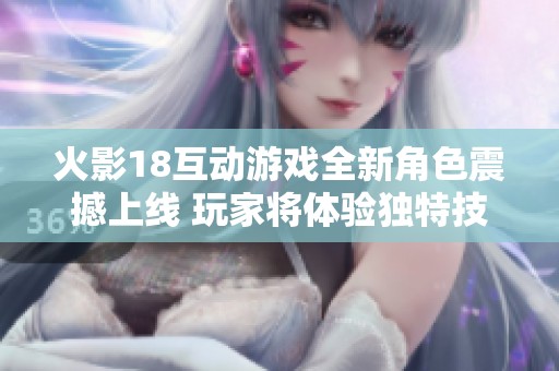 火影18互动游戏全新角色震撼上线 玩家将体验独特技能与精彩剧情互动乐趣