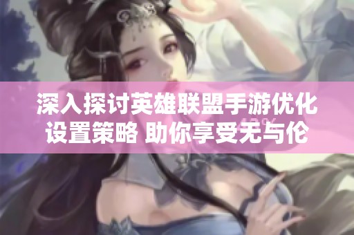 深入探讨英雄联盟手游优化设置策略 助你享受无与伦比的游戏体验