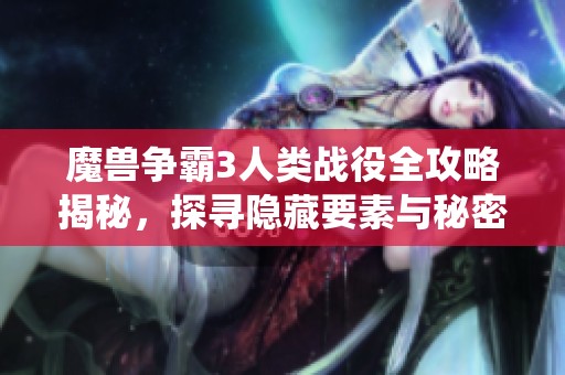 魔兽争霸3人类战役全攻略揭秘，探寻隐藏要素与秘密技巧分享
