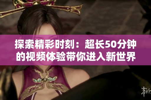 探索精彩时刻：超长50分钟的视频体验带你进入新世界