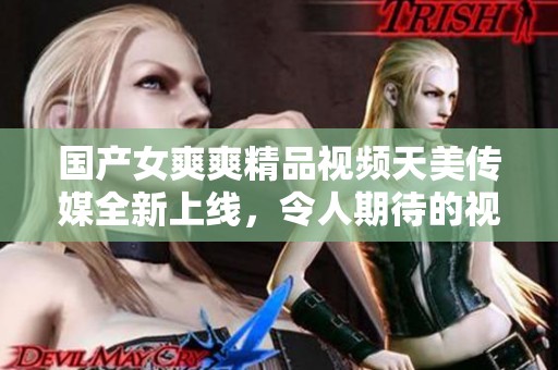 国产女爽爽精品视频天美传媒全新上线，令人期待的视听盛宴