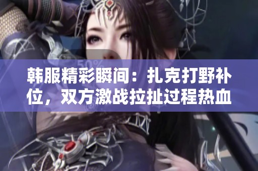 韩服精彩瞬间：扎克打野补位，双方激战拉扯过程热血沸腾满头大汗