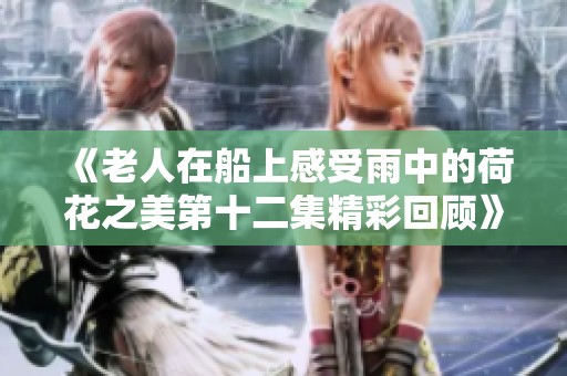 《老人在船上感受雨中的荷花之美第十二集精彩回顾》