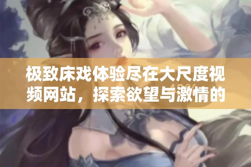 极致床戏体验尽在大尺度视频网站，探索欲望与激情的边界