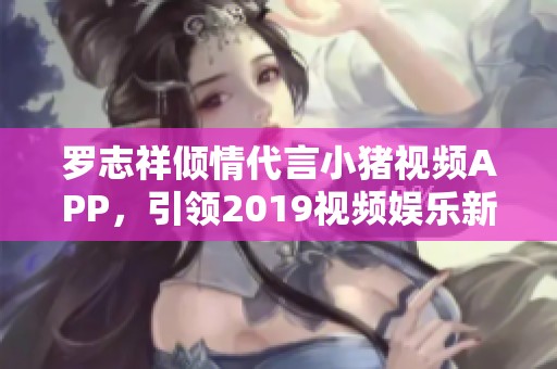罗志祥倾情代言小猪视频APP，引领2019视频娱乐新潮流