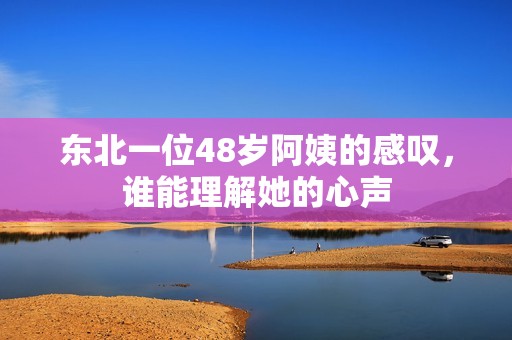 东北一位48岁阿姨的感叹，谁能理解她的心声