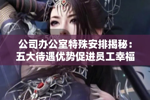 公司办公室特殊安排揭秘：五大待遇优势促进员工幸福感