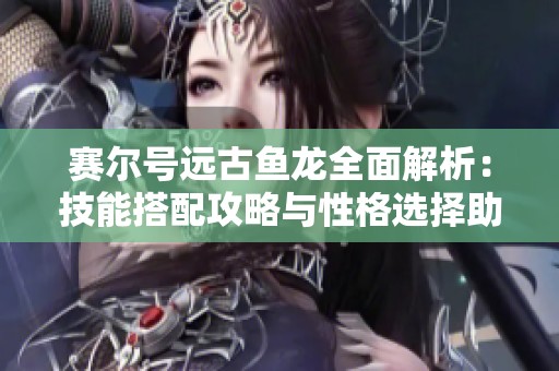 赛尔号远古鱼龙全面解析：技能搭配攻略与性格选择助你赢得战斗荣耀