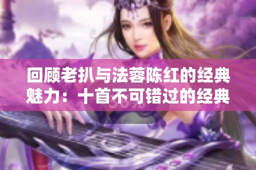 回顾老扒与法蓉陈红的经典魅力：十首不可错过的经典歌曲