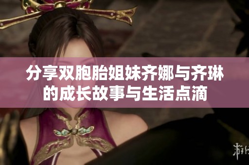 分享双胞胎姐妹齐娜与齐琳的成长故事与生活点滴