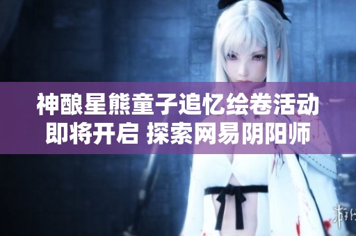 神酿星熊童子追忆绘卷活动即将开启 探索网易阴阳师的奇妙世界