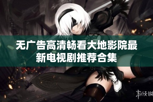 无广告高清畅看大地影院最新电视剧推荐合集