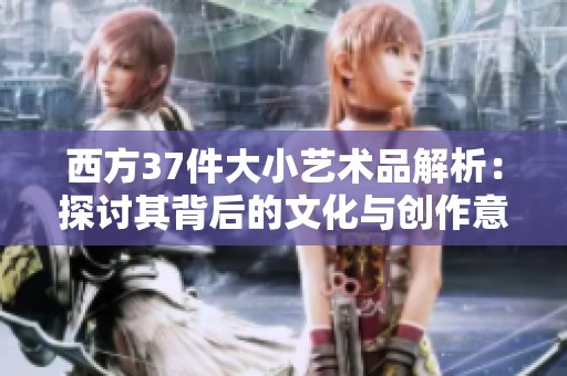 西方37件大小艺术品解析：探讨其背后的文化与创作意义