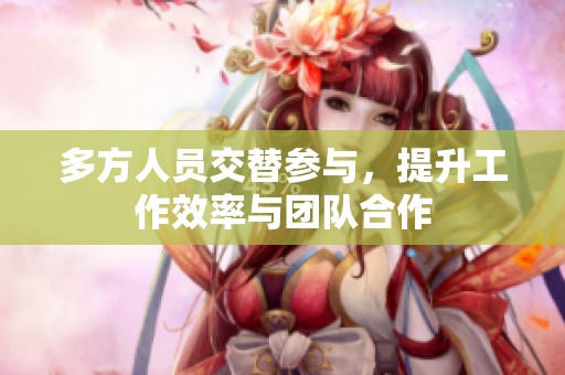 多方人员交替参与，提升工作效率与团队合作