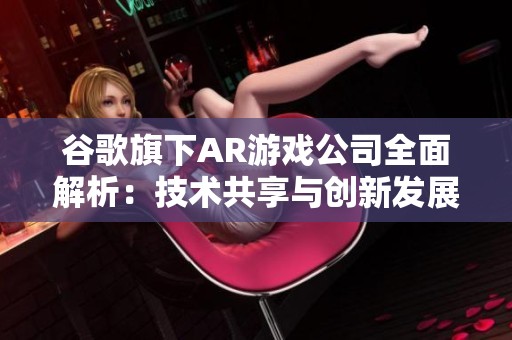 谷歌旗下AR游戏公司全面解析：技术共享与创新发展的紧密联系探讨