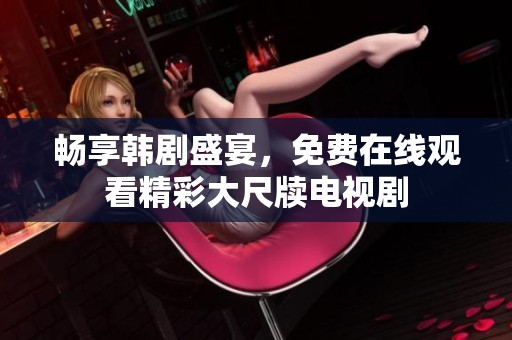 畅享韩剧盛宴，免费在线观看精彩大尺牍电视剧