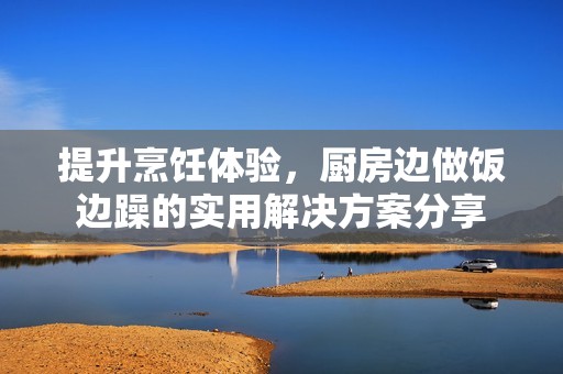 提升烹饪体验，厨房边做饭边躁的实用解决方案分享