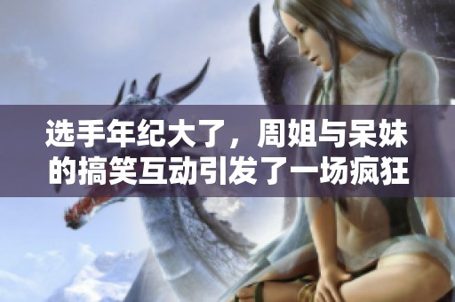 选手年纪大了，周姐与呆妹的搞笑互动引发了一场疯狂的夜影恋姫之旅