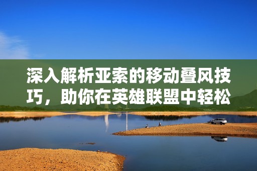 深入解析亚索的移动叠风技巧，助你在英雄联盟中轻松掌握进阶玩法与策略