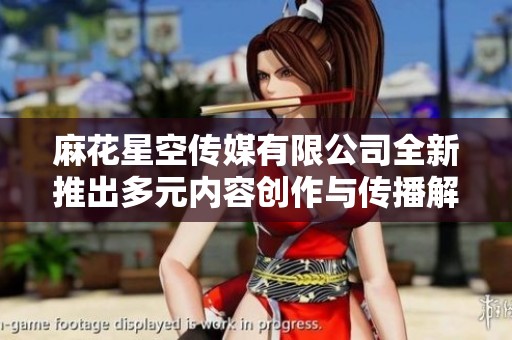麻花星空传媒有限公司全新推出多元内容创作与传播解决方案