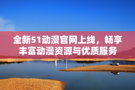 全新51动漫官网上线，畅享丰富动漫资源与优质服务