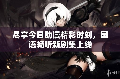 尽享今日动漫精彩时刻，国语畅听新剧集上线