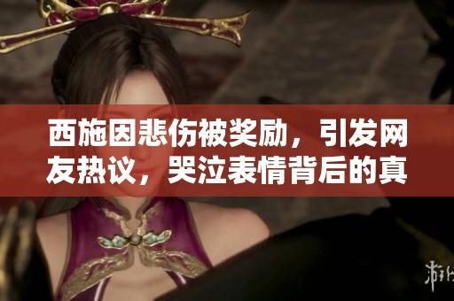 西施因悲伤被奖励，引发网友热议，哭泣表情背后的真实故事揭晓