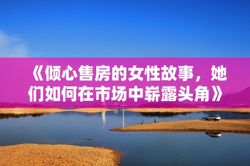 《倾心售房的女性故事，她们如何在市场中崭露头角》