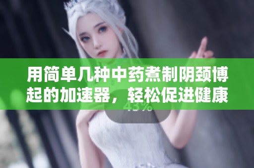 用简单几种中药煮制阴颈博起的加速器，轻松促进健康，从此告别烦恼！