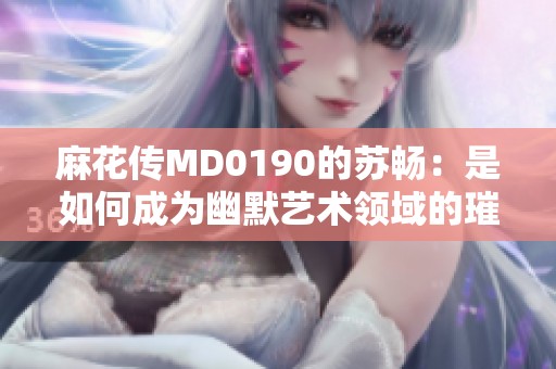 麻花传MD0190的苏畅：是如何成为幽默艺术领域的璀璨明星的引领者