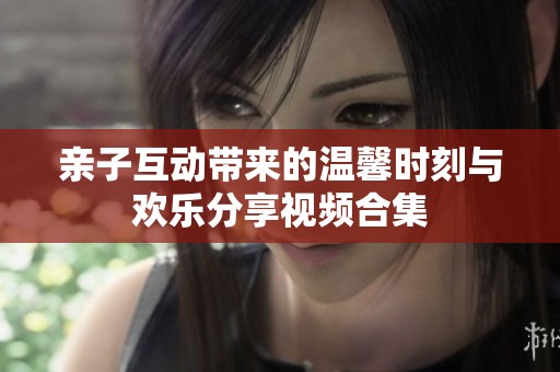 亲子互动带来的温馨时刻与欢乐分享视频合集