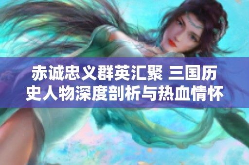 赤诚忠义群英汇聚 三国历史人物深度剖析与热血情怀的传奇故事