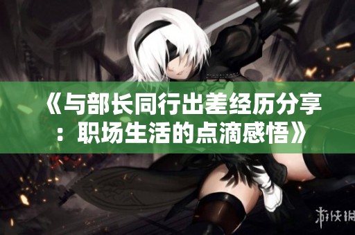 《与部长同行出差经历分享：职场生活的点滴感悟》