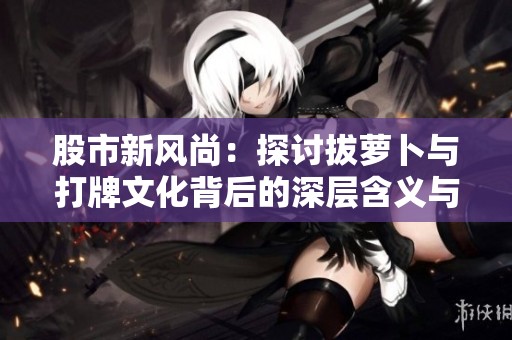 股市新风尚：探讨拔萝卜与打牌文化背后的深层含义与独特玩法