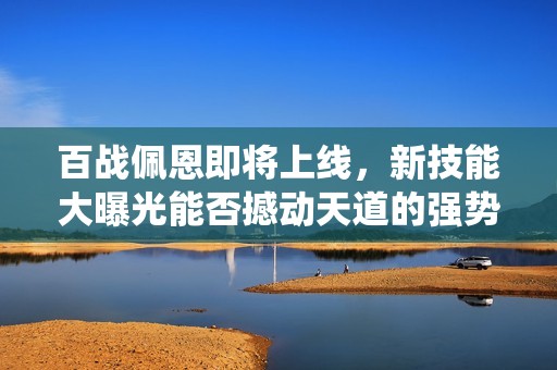 百战佩恩即将上线，新技能大曝光能否撼动天道的强势统治地位