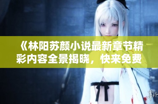 《林阳苏颜小说最新章节精彩内容全景揭晓，快来免费阅读吧》