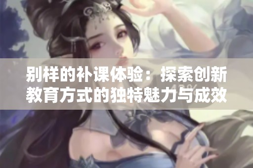 别样的补课体验：探索创新教育方式的独特魅力与成效