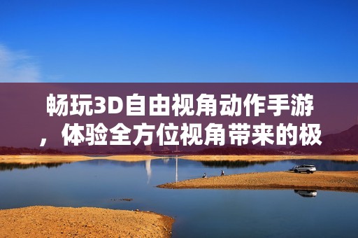 畅玩3D自由视角动作手游，体验全方位视角带来的极致游戏乐趣与刺激体验