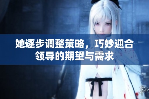 她逐步调整策略，巧妙迎合领导的期望与需求