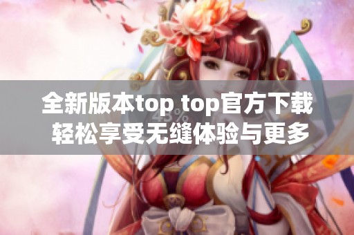 全新版本top top官方下载 轻松享受无缝体验与更多功能