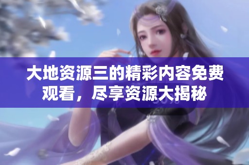 大地资源三的精彩内容免费观看，尽享资源大揭秘