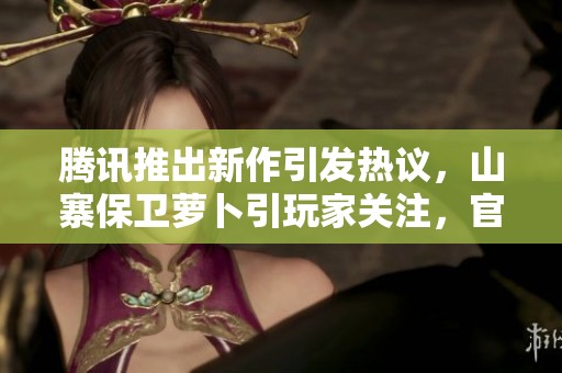 腾讯推出新作引发热议，山寨保卫萝卜引玩家关注，官方回应何在？