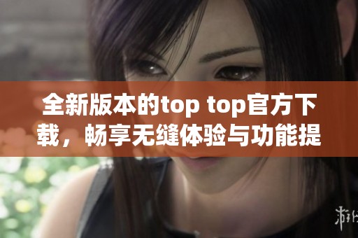 全新版本的top top官方下载，畅享无缝体验与功能提升