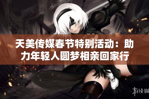 天美传媒春节特别活动：助力年轻人圆梦相亲回家行