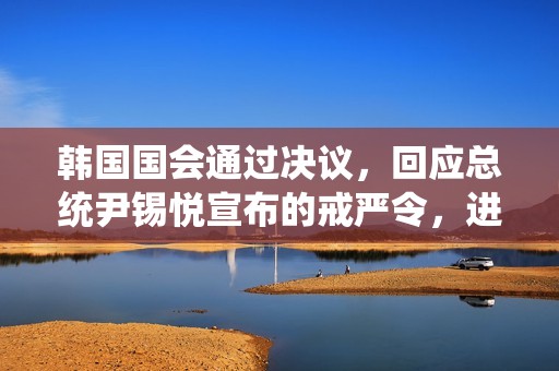 韩国国会通过决议，回应总统尹锡悦宣布的戒严令，进一步加强国家安全措施