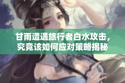 甘雨遭遇旅行者白水攻击，究竟该如何应对策略揭秘