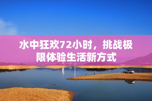 水中狂欢72小时，挑战极限体验生活新方式