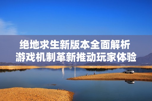 绝地求生新版本全面解析 游戏机制革新推动玩家体验的深度提升